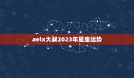 aelx大叔2023年星座运势(星光熠熠财运亨通)