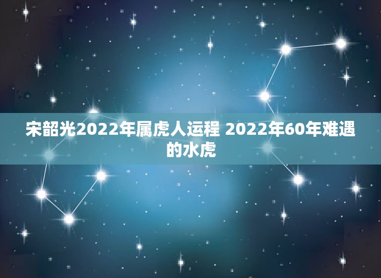 宋韶光2022年属虎人运程 2022年60年难遇的水虎
