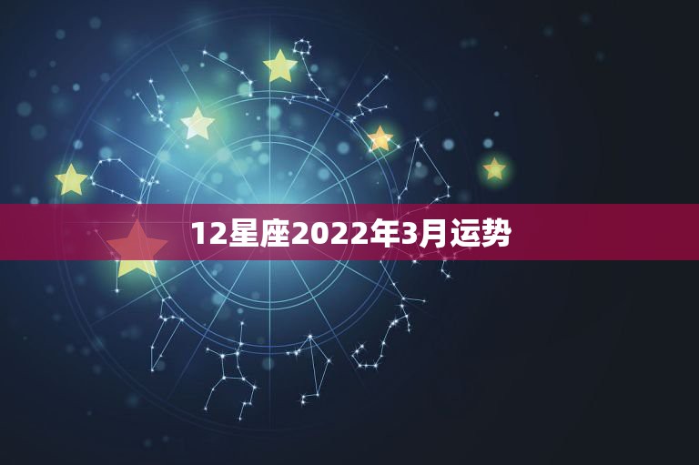 12星座2022年3月运势，2022年12星座运势完整版