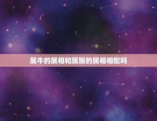 属牛的属相和属猴的属相相配吗,属牛和属猴合不合 属牛的属相和属猴的属相相配吗,属牛和属猴合不合
