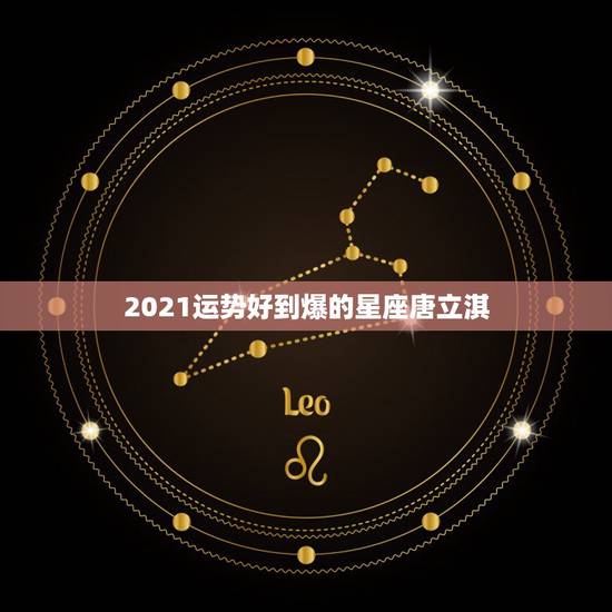 2021运势好到爆的星座唐立淇，2021年什么属相才会有好的运势啊？
