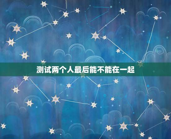 测试两个人最后能不能在一起,请给我们两个人算名,能不能在一起 测试两个人最后能不能在一起,请给我们两个人算名,能不能在一起