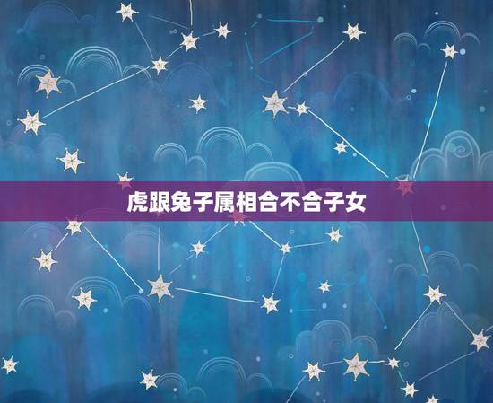 虎跟兔子属相合不合子女,虎和兔属相合不合 虎跟兔子属相合不合子女,虎和兔属相合不合