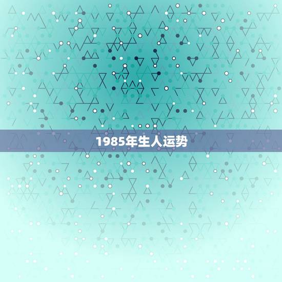 1985年生人运势,85年6月13日农历出生的运气 1985年生人运势,85年6月13日农历出生的运气