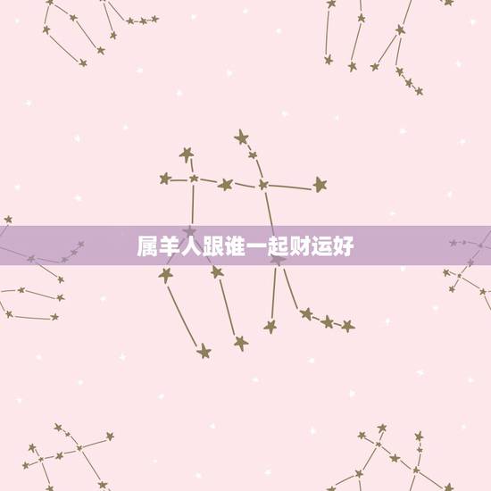 属羊人跟谁一起财运好,属羊的和什么属相好 属羊人跟谁一起财运好,属羊的和什么属相好