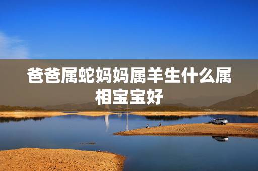 爸爸属蛇妈妈属羊生什么属相宝宝好，爸爸属蛇妈妈属羊孩子属鼠好吗？