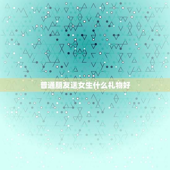普通朋友送女生什么礼物好，送女生生日礼物，什么最好？（普通朋友）