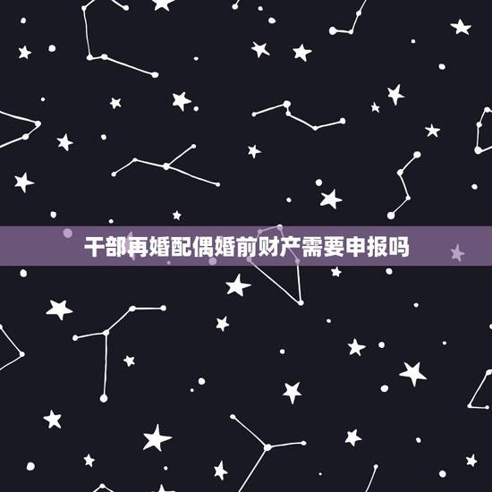 干部再婚配偶婚前财产需要申报吗,配偶婚前财产要申报吗 干部再婚配偶婚前财产需要申报吗,配偶婚前财产要申报吗