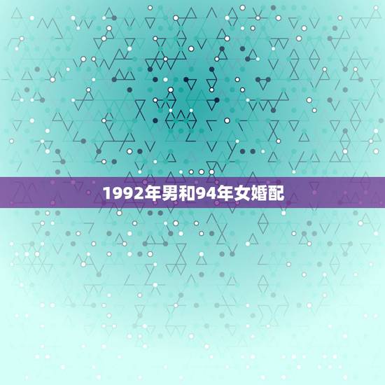 1992年男和94年女婚配,十二生肖婚姻配对,男,1992年的属猴和, 1992年男和94年女婚配,十二生肖婚姻配对,男,1992年的属猴和,
