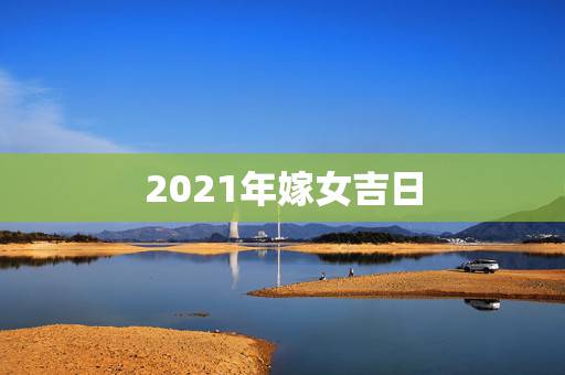 2021年嫁女吉日,2021年结婚的好日子有哪些? 2021年嫁女吉日,2021年结婚的好日子有哪些?