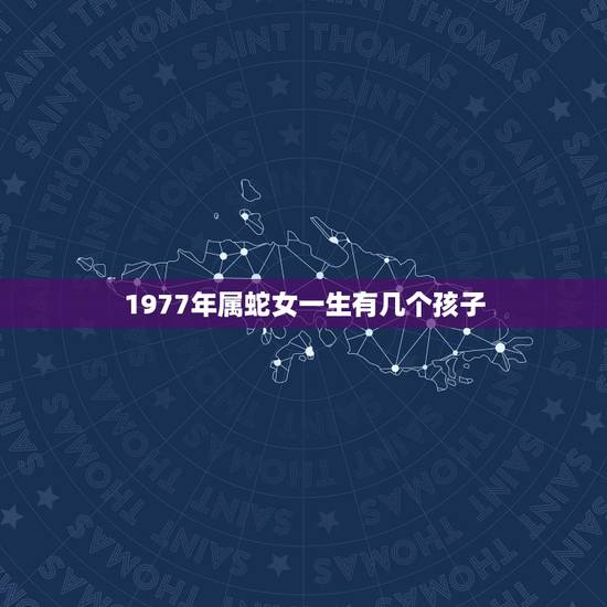 1977年属蛇女一生有几个孩子,千万别娶属蛇女77年 1977年属蛇女一生有几个孩子,千万别娶属蛇女77年