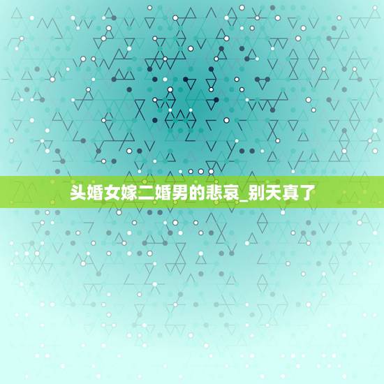 头婚女嫁二婚男的悲哀_别天真了,二婚女嫁给头婚男女大男小,一结婚就马上 头婚女嫁二婚男的悲哀_别天真了,二婚女嫁给头婚男女大男小,一结婚就马上