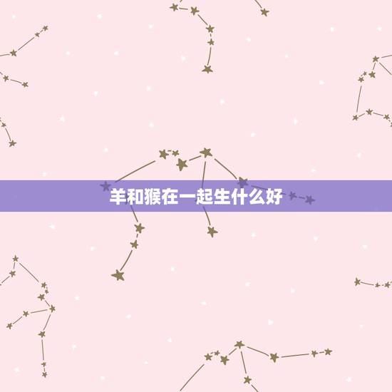 羊和猴在一起生什么好,羊猴生个什么生肖更好 羊和猴在一起生什么好,羊猴生个什么生肖更好