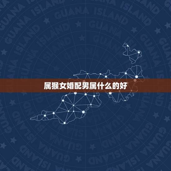 属猴女婚配男属什么的好，属猴女的属相婚配表，属猴女和什么属相最配