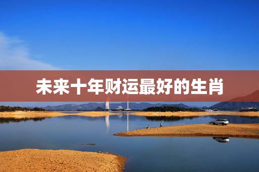 未来十年财运最好的生肖，2021财运最好的五大生肖