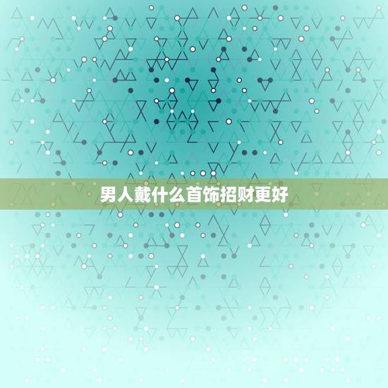 男人戴什么首饰招财更好，男人喜欢带什么首饰
