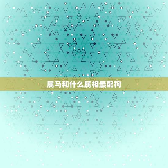 属马和什么属相最配狗,属马的和什么属相配 属马和什么属相最配狗,属马的和什么属相配