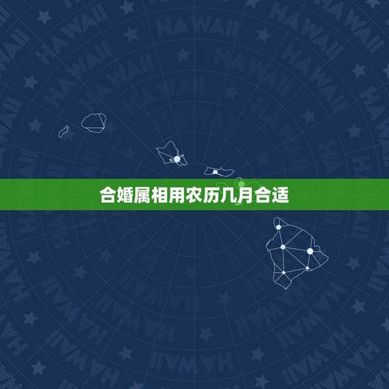 合婚属相用农历几月合适,合婚要用八字还是用属相 合婚属相用农历几月合适,合婚要用八字还是用属相