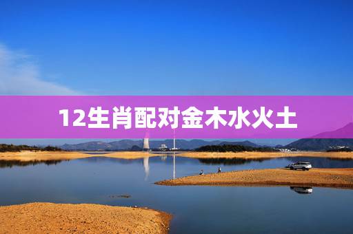 12生肖配对金木水火土,金木水火土五行与十二生肖如何搭配的? 12生肖配对金木水火土,金木水火土五行与十二生肖如何搭配的?