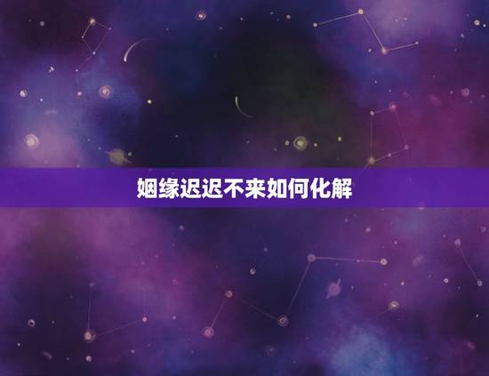 姻缘迟迟不来如何化解，婚姻不顺怎样化解？