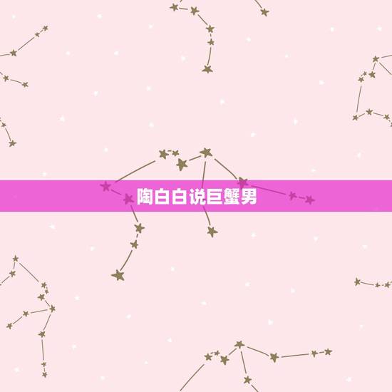 陶白白说巨蟹男,巨蟹男肯跟你解释说明什么? 陶白白说巨蟹男,巨蟹男肯跟你解释说明什么?