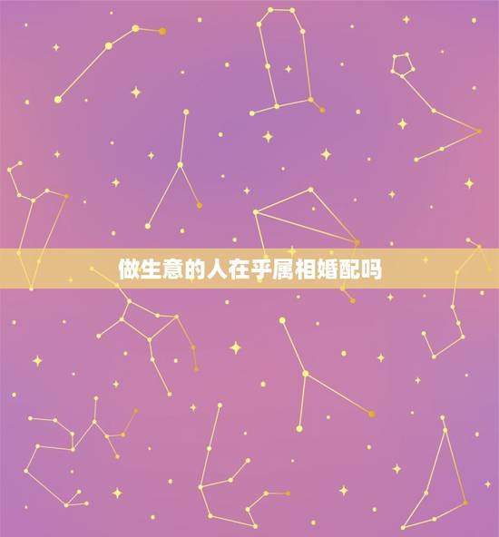 做生意的人在乎属相婚配吗，属相婚配真的很重要吗？