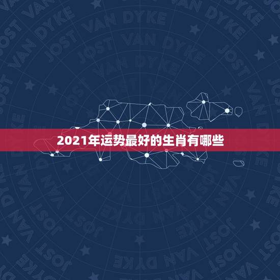 2021年运势最好的生肖有哪些，2021年犯太岁生肖是哪些？