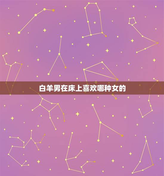 白羊男在床上喜欢哪种女的,白羊男对女朋友很色 白羊男在床上喜欢哪种女的,白羊男对女朋友很色