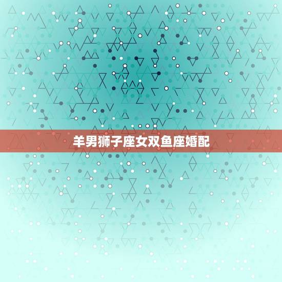 羊男狮子座女双鱼座婚配,狮子座男和双鱼座女配吗? 羊男狮子座女双鱼座婚配,狮子座男和双鱼座女配吗?