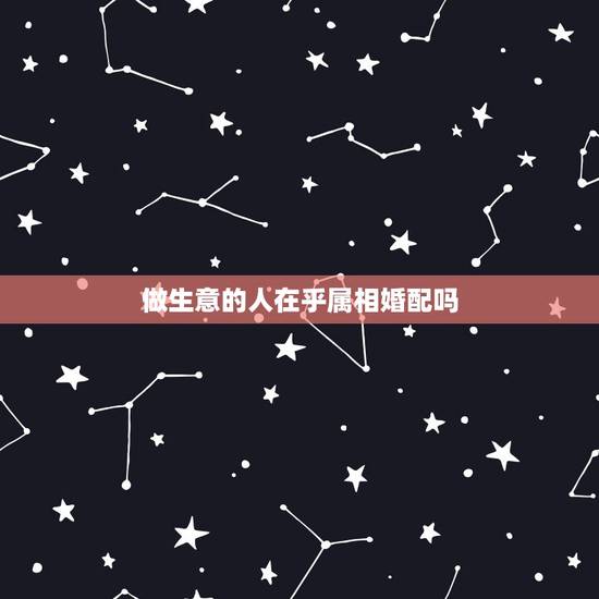 做生意的人在乎属相婚配吗,婚配属相真的很重要吗 做生意的人在乎属相婚配吗,婚配属相真的很重要吗