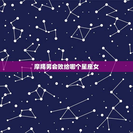 摩羯男会败给哪个星座女，摩羯男最看不上哪个星座女？