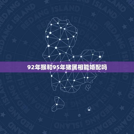 92年猴和95年猪属相能婚配吗,95的猪跟92的猴相配吗 92年猴和95年猪属相能婚配吗,95的猪跟92的猴相配吗