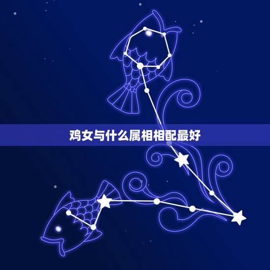 鸡女与什么属相相配最好，属鸡的女生和什么属相最般配