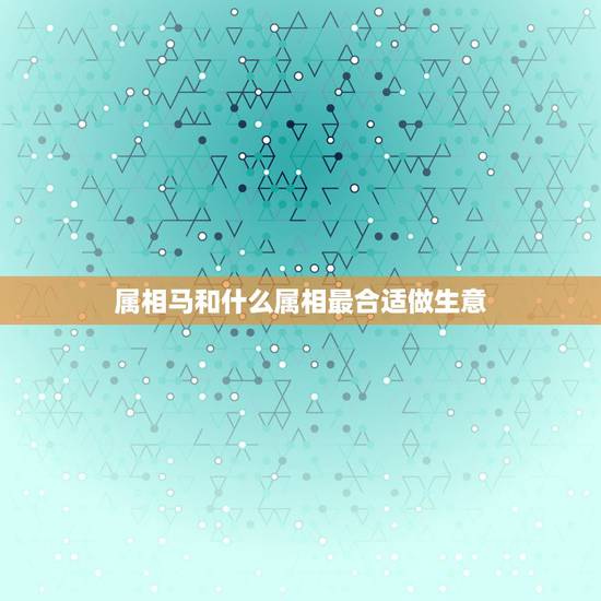 属相马和什么属相最合适做生意,属马的和什么属相能合伙做生意 属相马和什么属相最合适做生意,属马的和什么属相能合伙做生意