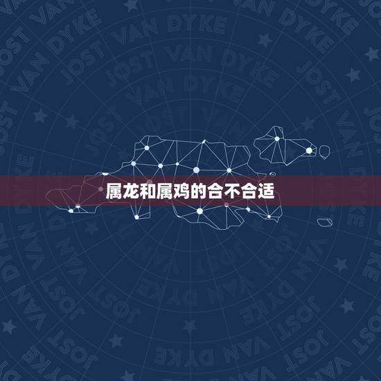属龙和属鸡的合不合适,属龙和属鸡的人在一起好不好 属龙和属鸡的合不合适,属龙和属鸡的人在一起好不好