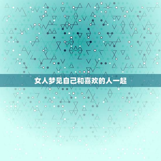 女人梦见自己和喜欢的人一起，周公解梦梦见和喜欢的人在一起