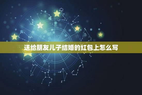 送给朋友儿子结婚的红包上怎么写,同事儿子结婚,红包上如何写 送给朋友儿子结婚的红包上怎么写,同事儿子结婚,红包上如何写