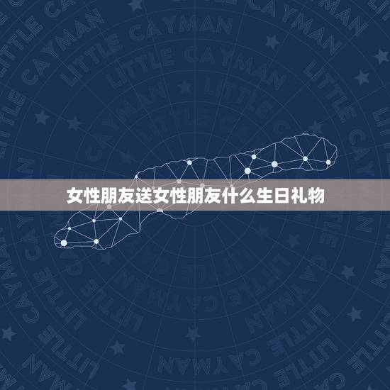 女性朋友送女性朋友什么生日礼物，送女性朋友什么生日礼物呢？