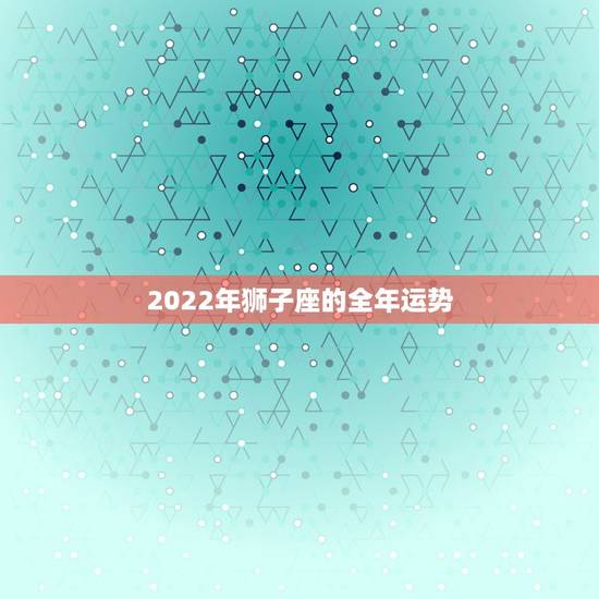 2022年狮子座的全年运势 狮子座2022 年家庭运势