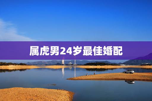 属虎男24岁最佳婚配,属虎婚配表,虎男跟什么属相最配 属虎男24岁最佳婚配,属虎婚配表,虎男跟什么属相最配