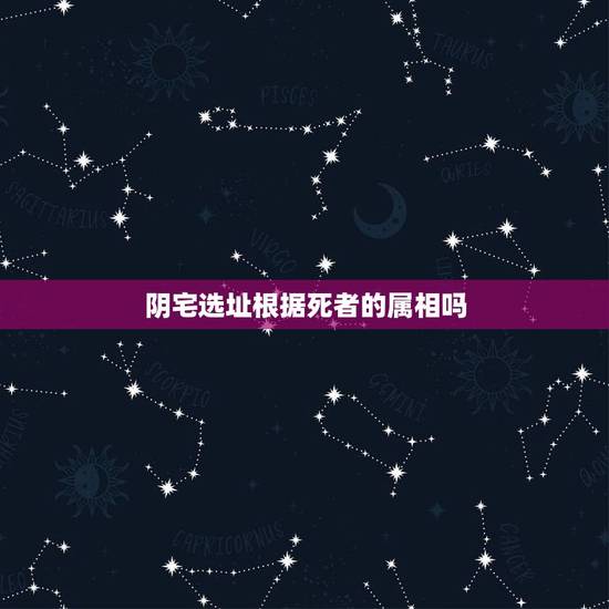 阴宅选址根据死者的属相吗，找阴宅的风水宝地是否要算死者的属相生克？