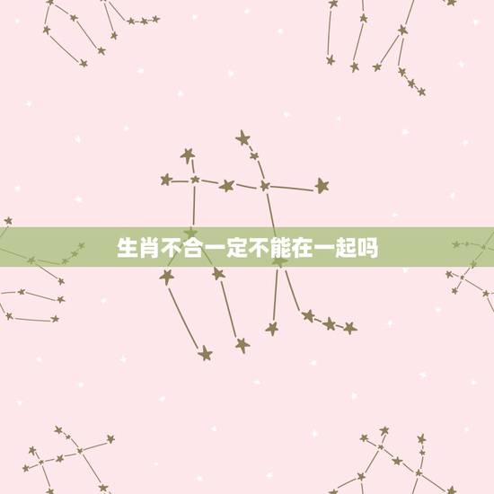 生肖不合一定不能在一起吗,属相不合的人不能结婚吗 生肖不合一定不能在一起吗,属相不合的人不能结婚吗