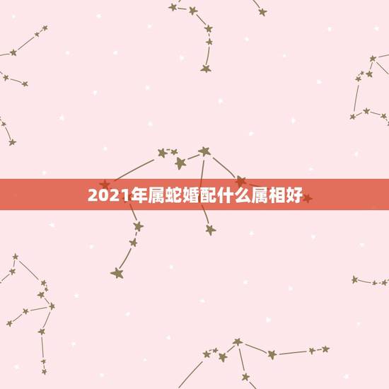 2021年属蛇婚配什么属相好,2021年属蛇人的全年运势如何? 2021年属蛇婚配什么属相好,2021年属蛇人的全年运势如何?