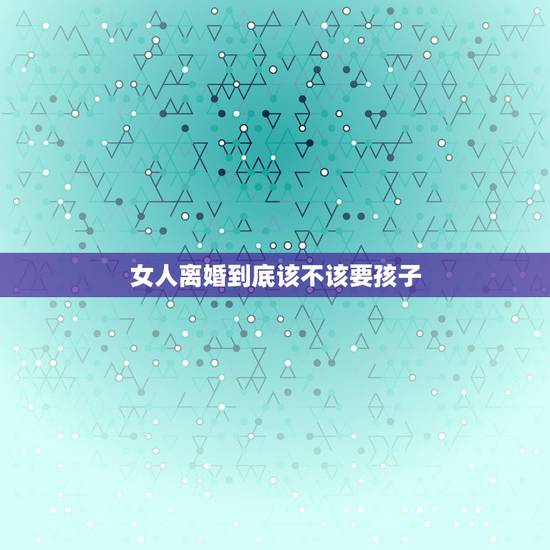 女人离婚到底该不该要孩子,离婚女人该不该要孩子 女人离婚到底该不该要孩子,离婚女人该不该要孩子