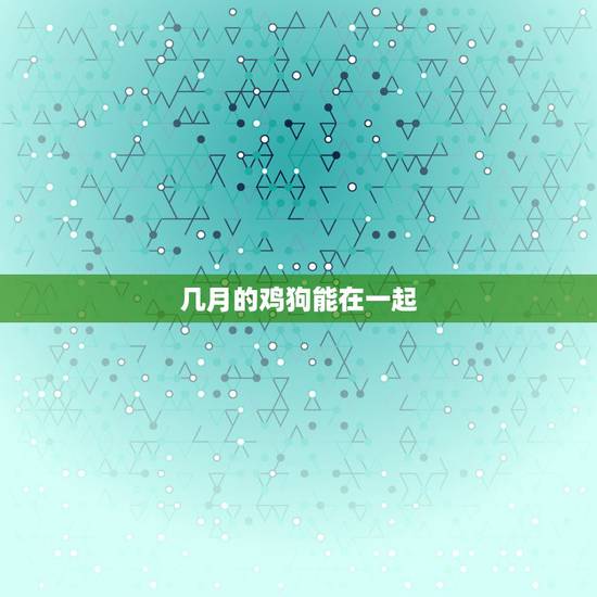 几月的鸡狗能在一起,时候熟鸡狗的男女能不能在一起 几月的鸡狗能在一起,时候熟鸡狗的男女能不能在一起