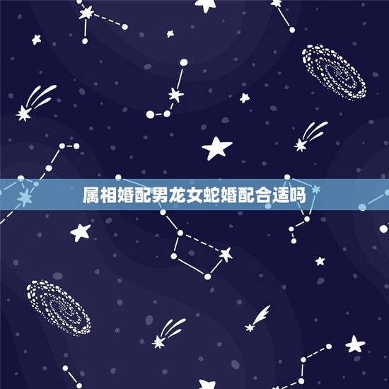属相婚配男龙女蛇婚配合适吗,男龙女蛇相配婚姻会怎么样 属相婚配男龙女蛇婚配合适吗,男龙女蛇相配婚姻会怎么样