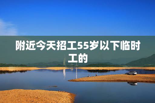 附近今天招工55岁以下临时工的，附近有没有招聘临时工