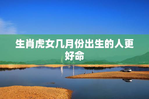 生肖虎女几月份出生的人更好命,属鸡几月份出生更好命 生肖虎女几月份出生的人更好命,属鸡几月份出生更好命