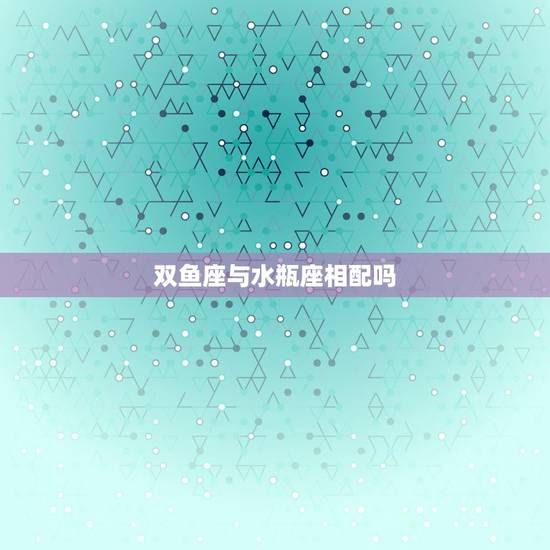 双鱼座与水瓶座相配吗,双鱼座和水瓶座相配吗? 双鱼座与水瓶座相配吗,双鱼座和水瓶座相配吗?
