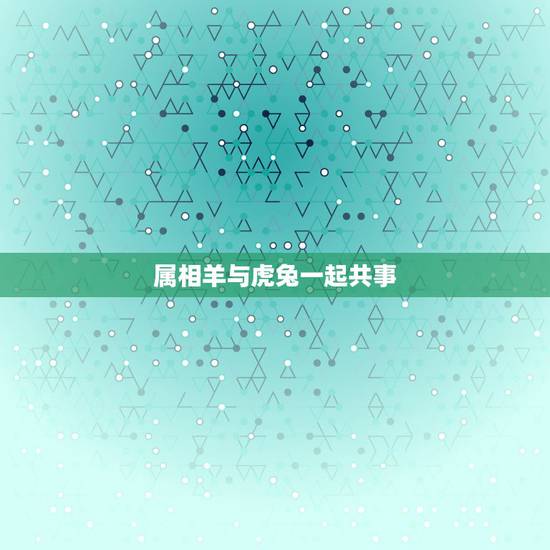 属相羊与虎兔一起共事,属羊与属兔的人在事业合是什么情况两个属相合生意运 属相羊与虎兔一起共事,属羊与属兔的人在事业合是什么情况两个属相合生意运